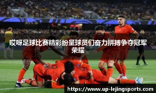 哎呀足球比赛精彩纷呈球员们奋力拼搏争夺冠军荣耀