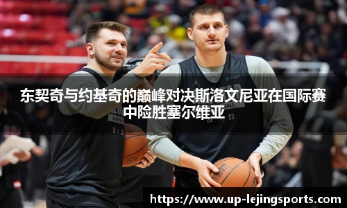 东契奇与约基奇的巅峰对决斯洛文尼亚在国际赛中险胜塞尔维亚